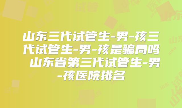 山东三代试管生-男-孩三代试管生-男-孩是骗局吗 山东省第三代试管生-男-孩医院排名