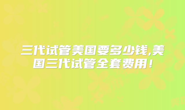 三代试管美国要多少钱,美国三代试管全套费用！