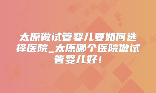 太原做试管婴儿要如何选择医院_太原哪个医院做试管婴儿好！