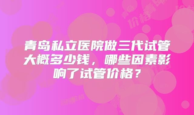 青岛私立医院做三代试管大概多少钱，哪些因素影响了试管价格？