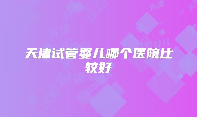 天津试管婴儿哪个医院比较好