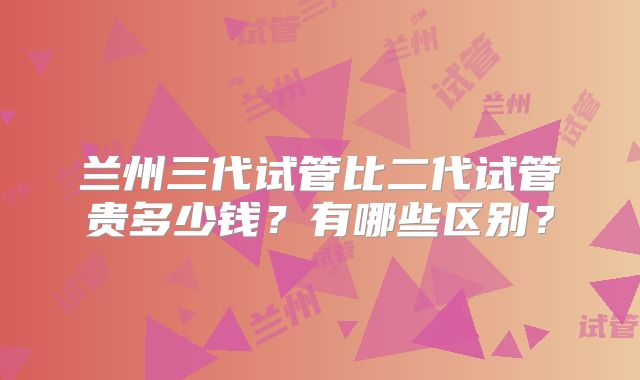 兰州三代试管比二代试管贵多少钱？有哪些区别？