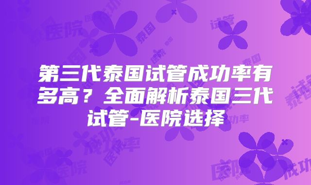 第三代泰国试管成功率有多高？全面解析泰国三代试管-医院选择