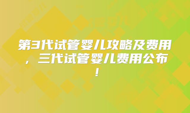 第3代试管婴儿攻略及费用,三代试管婴儿费用公布!