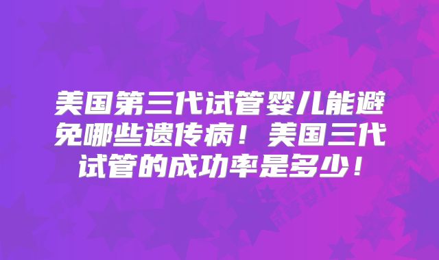 美国第三代试管婴儿能避免哪些遗传病！美国三代试管的成功率是多少！