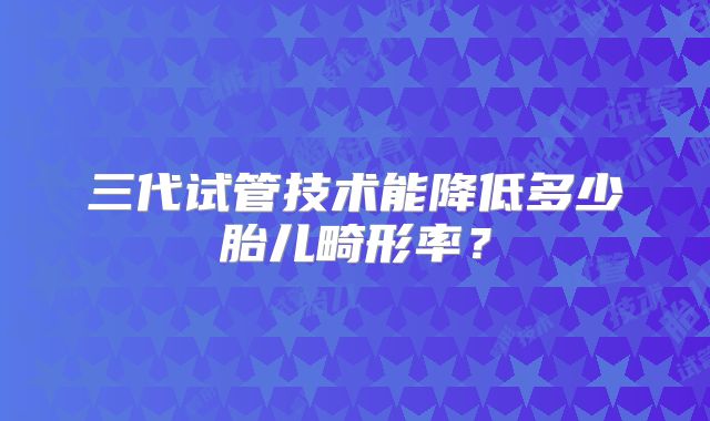 三代试管技术能降低多少胎儿畸形率？