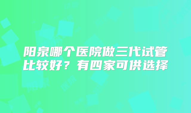 阳泉哪个医院做三代试管比较好？有四家可供选择