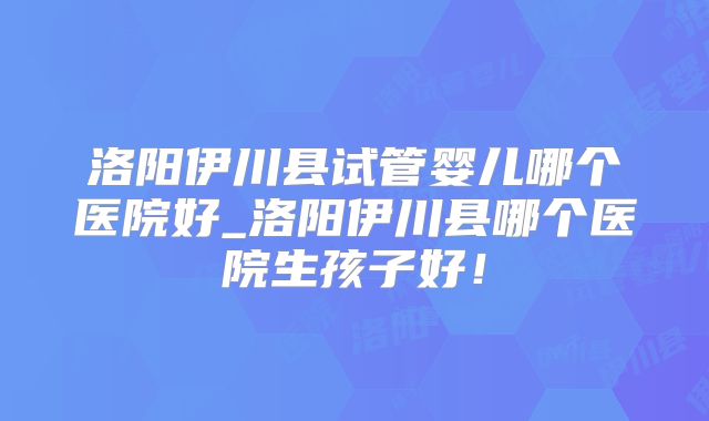 洛阳伊川县试管婴儿哪个医院好_洛阳伊川县哪个医院生孩子好！