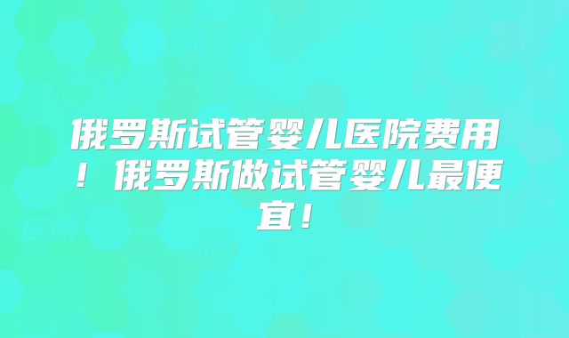 俄罗斯试管婴儿医院费用！俄罗斯做试管婴儿最便宜！