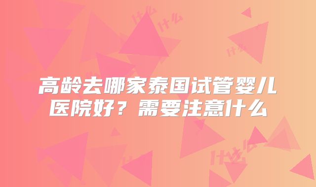高龄去哪家泰国试管婴儿医院好？需要注意什么