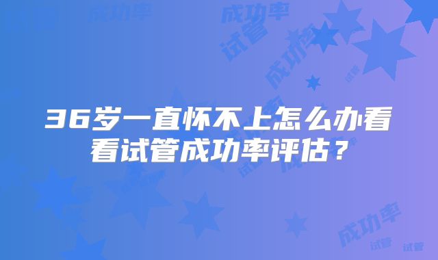 36岁一直怀不上怎么办看看试管成功率评估?