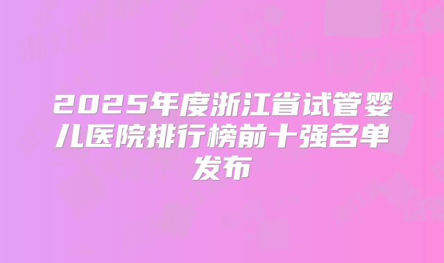 2025年度浙江省试管婴儿医院排行榜前十强名单发布