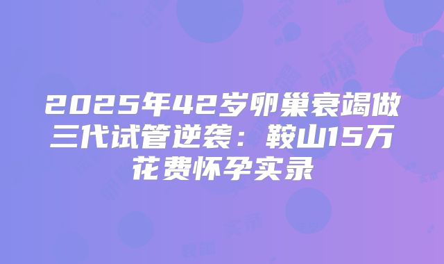2025年42岁卵巢衰竭做三代试管逆袭：鞍山15万花费怀孕实录