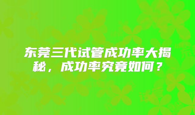 东莞三代试管成功率大揭秘,成功率究竟如何?