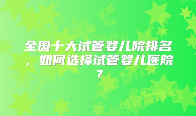 全国十大试管婴儿院排名，如何选择试管婴儿医院？
