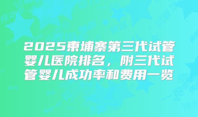 2025柬埔寨第三代试管婴儿医院排名，附三代试管婴儿成功率和费用一览