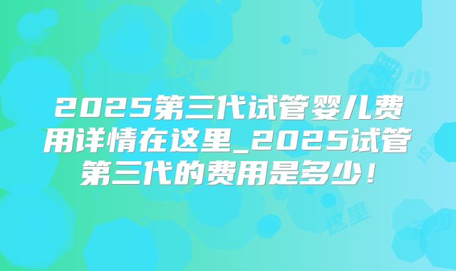 2025第三代试管婴儿费用详情在这里_2025试管第三代的费用是多少!