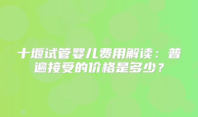 十堰试管婴儿费用解读：普遍接受的价格是多少？