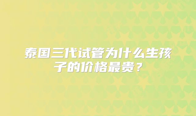 泰国三代试管为什么生孩子的价格最贵?