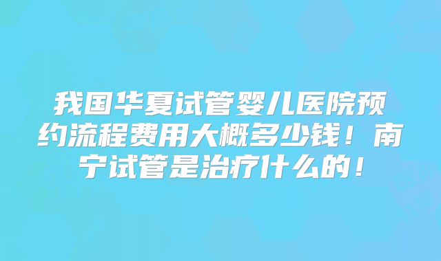 我国华夏试管婴儿医院预约流程费用大概多少钱！南宁试管是治疗什么的！