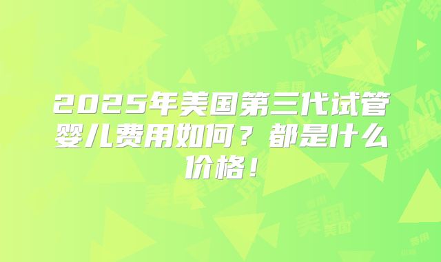 2025年美国第三代试管婴儿费用如何？都是什么价格！
