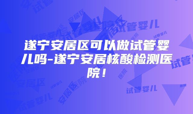 遂宁安居区可以做试管婴儿吗-遂宁安居核酸检测医院！