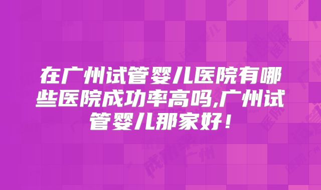 在广州试管婴儿医院有哪些医院成功率高吗,广州试管婴儿那家好!