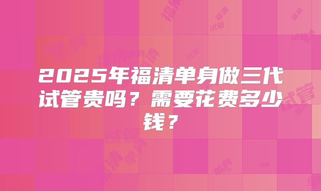 2025年福清单身做三代试管贵吗？需要花费多少钱？