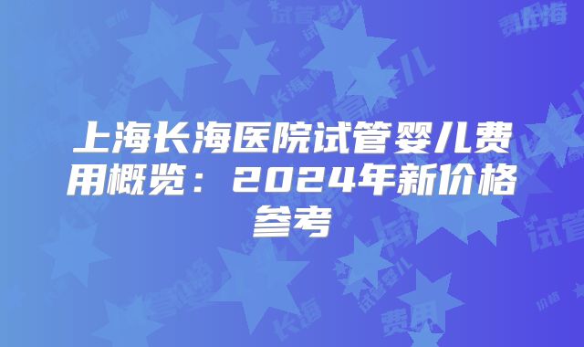 上海长海医院试管婴儿费用概览：2024年新价格参考