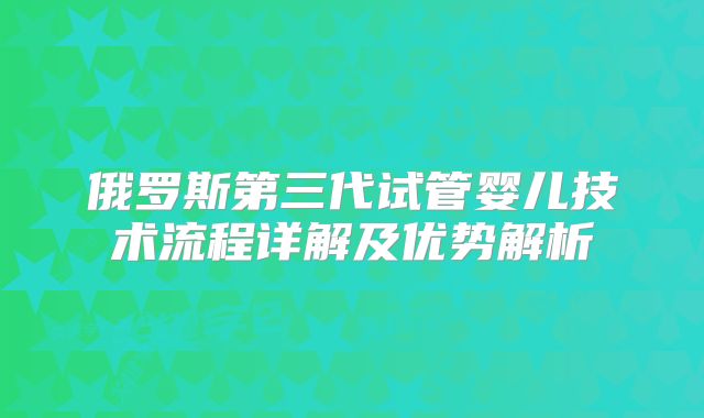俄罗斯第三代试管婴儿技术流程详解及优势解析