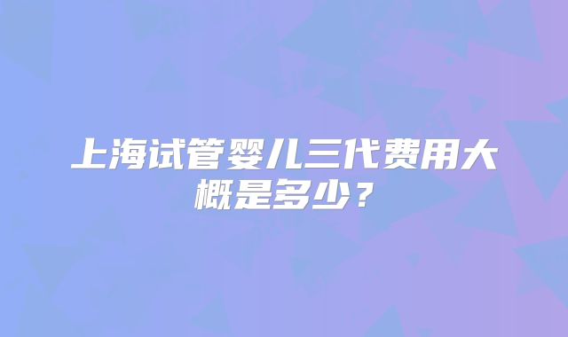 上海试管婴儿三代费用大概是多少？