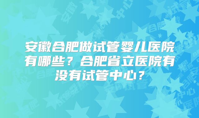安徽合肥做试管婴儿医院有哪些？合肥省立医院有没有试管中心？