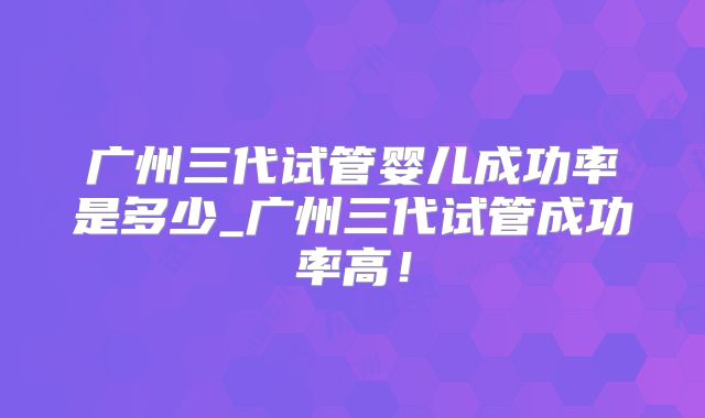 广州三代试管婴儿成功率是多少_广州三代试管成功率高！