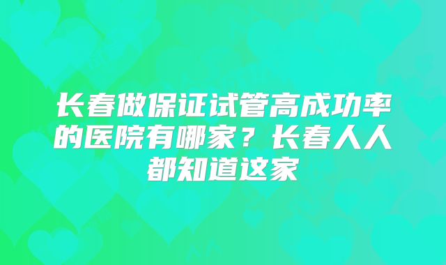 长春做保证试管高成功率的医院有哪家？长春人人都知道这家