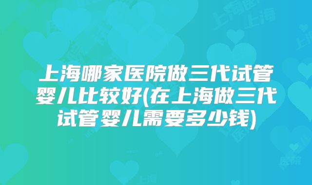 上海哪家医院做三代试管婴儿比较好(在上海做三代试管婴儿需要多少钱)
