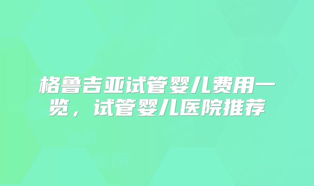 格鲁吉亚试管婴儿费用一览，试管婴儿医院推荐