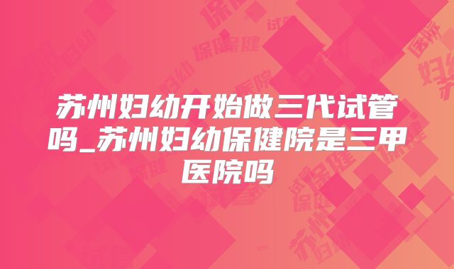 苏州妇幼开始做三代试管吗_苏州妇幼保健院是三甲医院吗