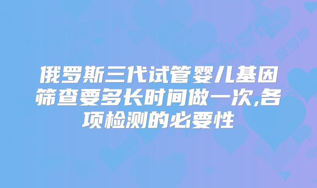 俄罗斯三代试管婴儿基因筛查要多长时间做一次,各项检测的必要性