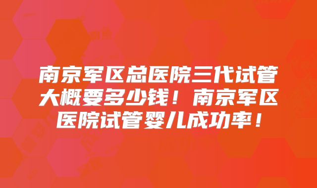 南京军区总医院三代试管大概要多少钱!南京军区医院试管婴儿成功率!
