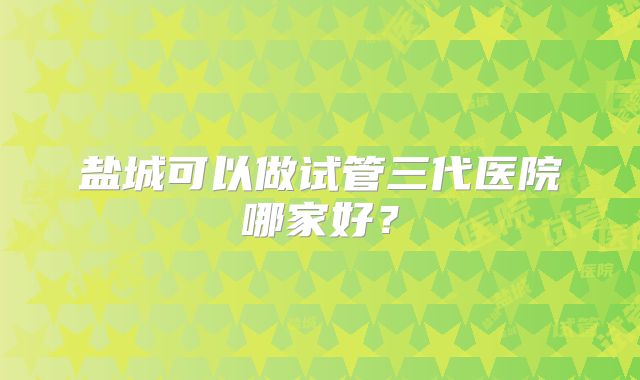 盐城可以做试管三代医院哪家好?