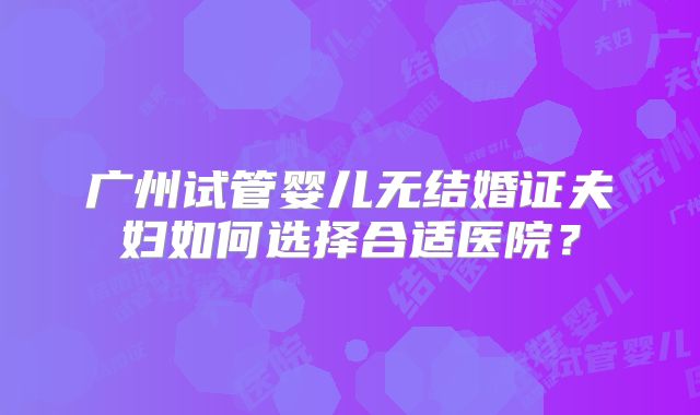 广州试管婴儿无结婚证夫妇如何选择合适医院?