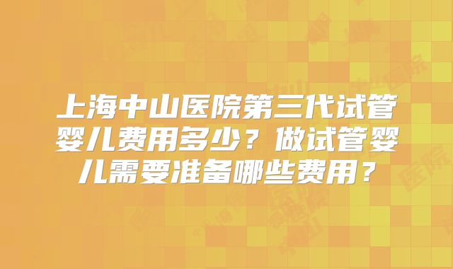 上海中山医院第三代试管婴儿费用多少？做试管婴儿需要准备哪些费用？
