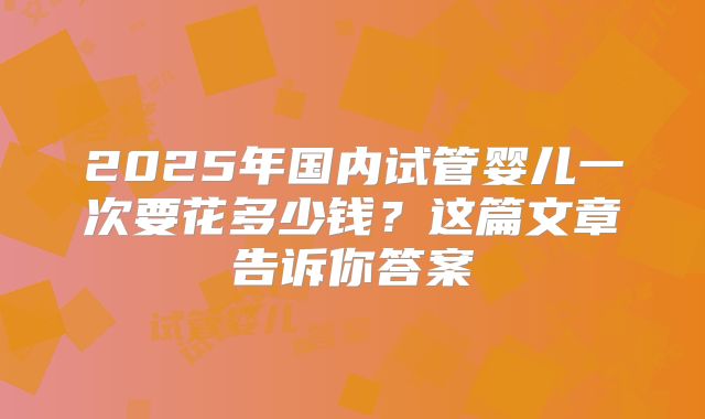2025年国内试管婴儿一次要花多少钱?这篇文章告诉你答案