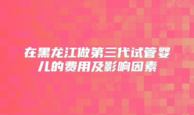 在黑龙江做第三代试管婴儿的费用及影响因素