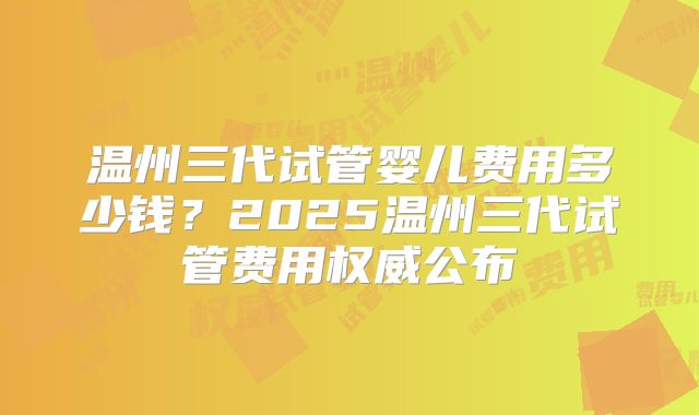 温州三代试管婴儿费用多少钱？2025温州三代试管费用权威公布