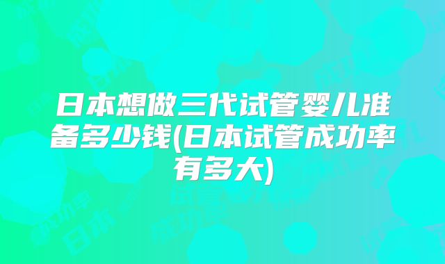 日本想做三代试管婴儿准备多少钱(日本试管成功率有多大)