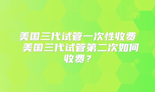 美国三代试管一次性收费 美国三代试管第二次如何收费？