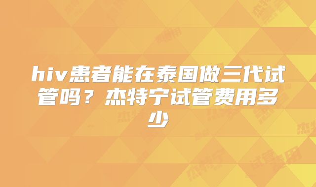 hiv患者能在泰国做三代试管吗？杰特宁试管费用多少