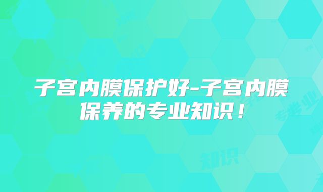 子宫内膜保护好-子宫内膜保养的专业知识!
