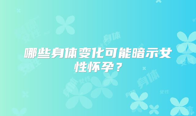 哪些身体变化可能暗示女性怀孕？